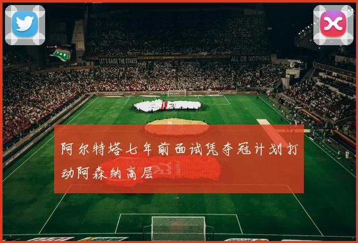 阿尔特塔七年前面试凭夺冠计划打动阿森纳高层