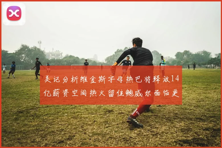 美记分析维金斯字母热巴将释放14亿薪资空间热火留住鲍威尔面临更大挑战