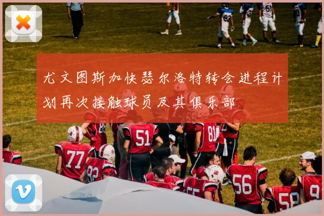 尤文图斯加快瑟尔洛特转会进程计划再次接触球员及其俱乐部