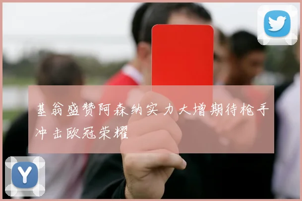 基翁盛赞阿森纳实力大增期待枪手冲击欧冠荣耀