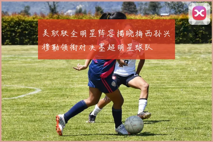 美职联全明星阵容揭晓梅西孙兴慜穆勒领衔对决墨超明星球队