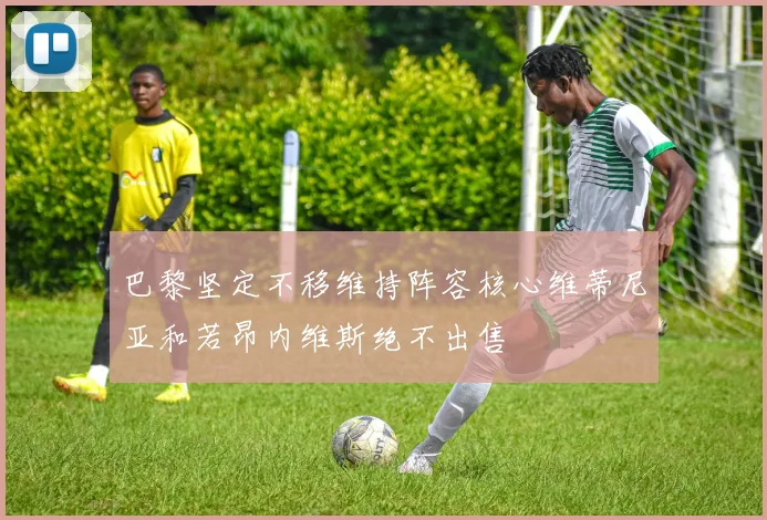 巴黎坚定不移维持阵容核心维蒂尼亚和若昂内维斯绝不出售