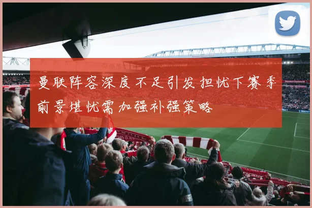 曼联阵容深度不足引发担忧下赛季前景堪忧需加强补强策略