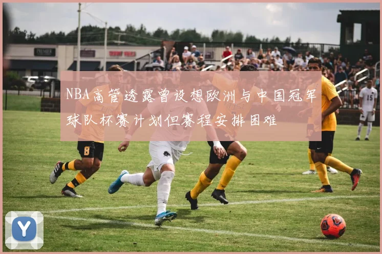 NBA高管透露曾设想欧洲与中国冠军球队杯赛计划但赛程安排困难