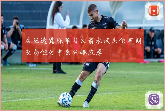 名记透露绿军与火箭未谈杰伦布朗交易但对申京兴趣浓厚