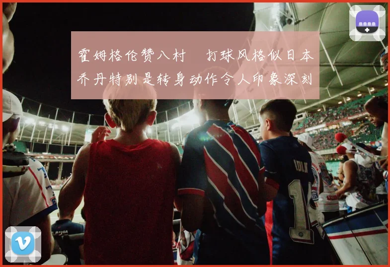 霍姆格伦赞八村塁打球风格似日本乔丹特别是转身动作令人印象深刻