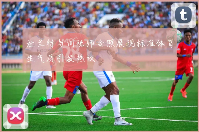 杜兰特与训练师合照展现标准体育生气质引发热议
