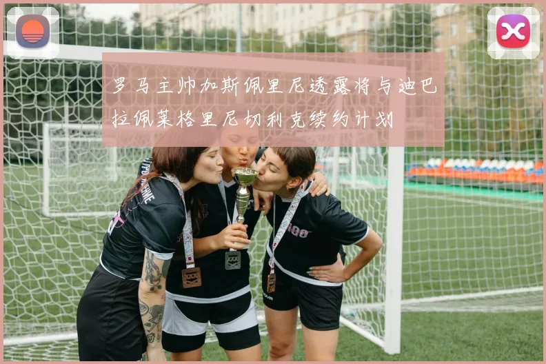 罗马主帅加斯佩里尼透露将与迪巴拉佩莱格里尼切利克续约计划