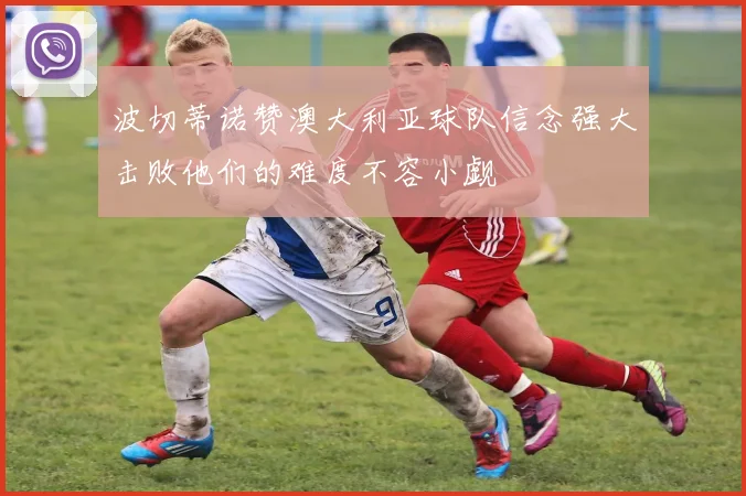 波切蒂诺赞澳大利亚球队信念强大击败他们的难度不容小觑