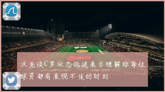 沃克谈C罗状态低迷表示理解称每位球员都有表现不佳的时刻