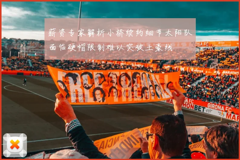薪资专家解析小桥续约细节太阳队面临硬帽限制难以突破土豪线