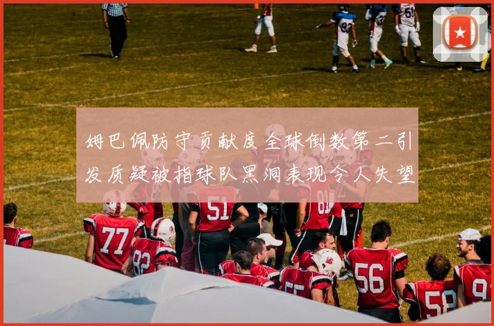 姆巴佩防守贡献度全球倒数第二引发质疑被指球队黑洞表现令人失望