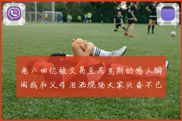 老六回忆被交易至尼克斯的感人瞬间我和父母泪洒现场大家兴奋不已