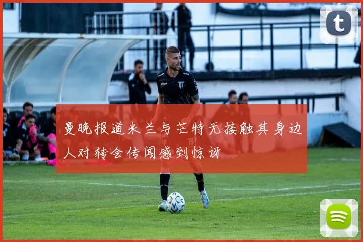 曼晚报道米兰与芒特无接触其身边人对转会传闻感到惊讶