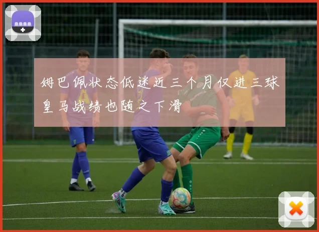 姆巴佩状态低迷近三个月仅进三球皇马战绩也随之下滑