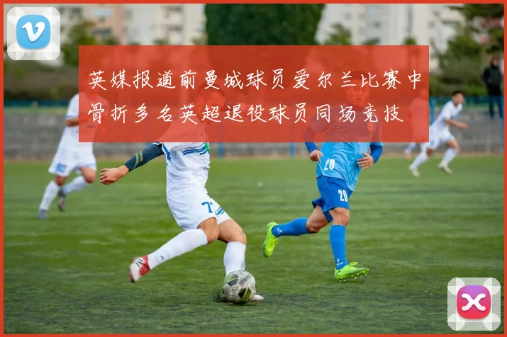 英媒报道前曼城球员爱尔兰比赛中骨折多名英超退役球员同场竞技