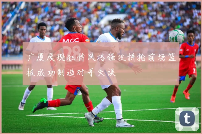 广厦展现独特风格强攻拼抢前场篮板成功制造对手失误