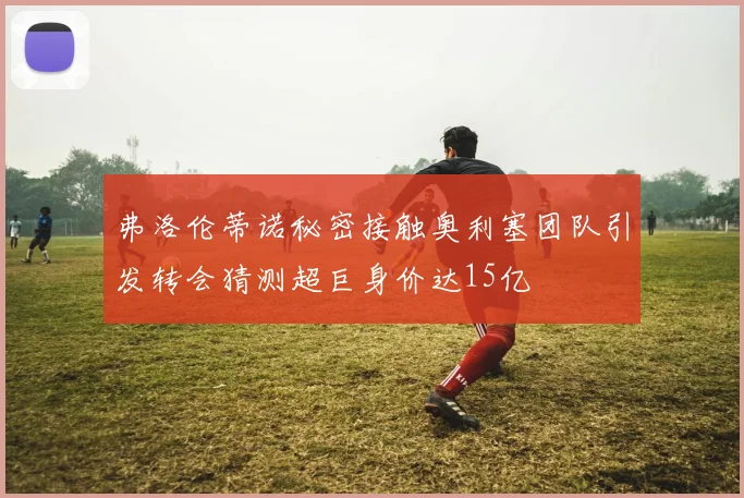 弗洛伦蒂诺秘密接触奥利塞团队引发转会猜测超巨身价达15亿