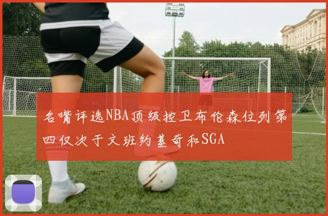 名嘴评选NBA顶级控卫布伦森位列第四仅次于文班约基奇和SGA