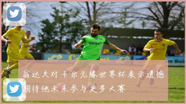 翁达夫对卡尔无缘世界杯表示遗憾期待他未来参与更多大赛