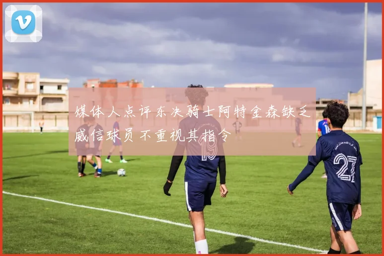 媒体人点评东决骑士阿特金森缺乏威信球员不重视其指令