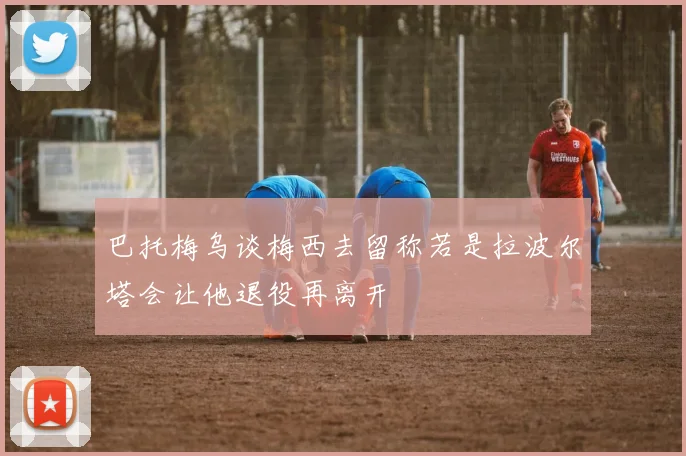 巴托梅乌谈梅西去留称若是拉波尔塔会让他退役再离开