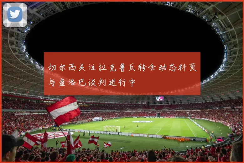 切尔西关注拉克鲁瓦转会动态科莫与查洛巴谈判进行中
