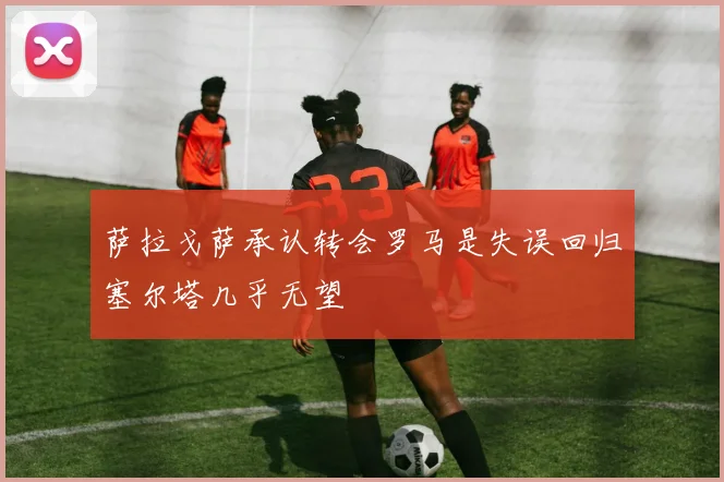 萨拉戈萨承认转会罗马是失误回归塞尔塔几乎无望