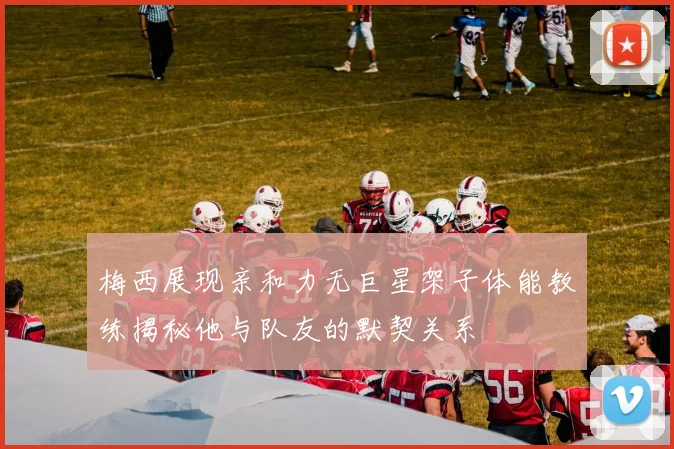 梅西展现亲和力无巨星架子体能教练揭秘他与队友的默契关系